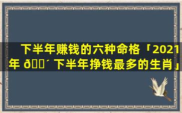 下半年赚钱的六种命格「2021年 🌴 下半年挣钱最多的生肖」